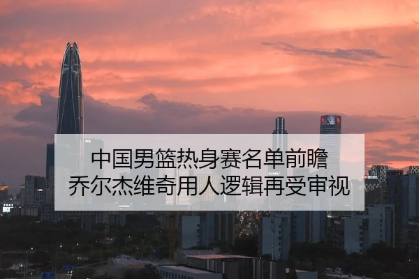 中国男篮热身赛名单前瞻 乔尔杰维奇用人逻辑再受审视 - HTH Sports
