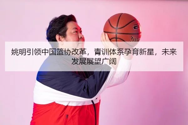 姚明引领中国篮协改革，青训体系孕育新星，未来发展展望广阔